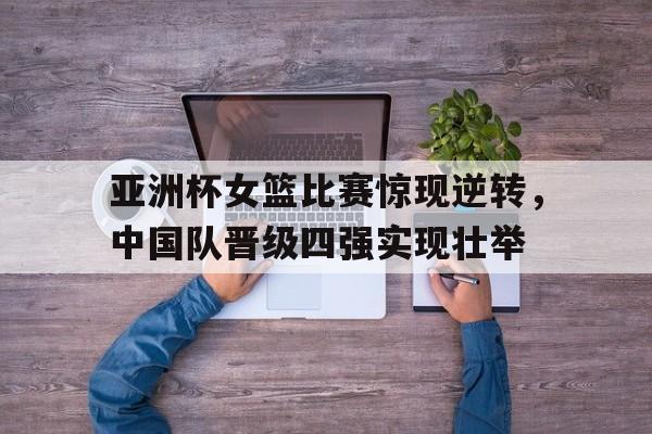 亚洲杯女篮比赛惊现逆转，中国队晋级四强实现壮举
